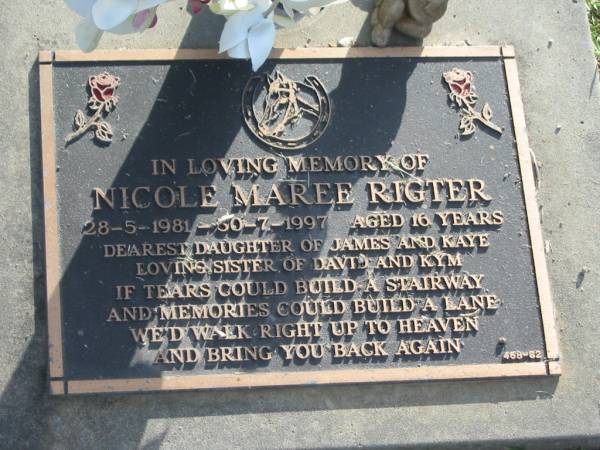 Nicole Maree RIGTER,  | 28-5-1981 - 30-7-1997 aged 16 years,  | daughter of James & Kaye,  | sister of David & Kym;  | Mudgeeraba cemetery, City of Gold Coast  | 