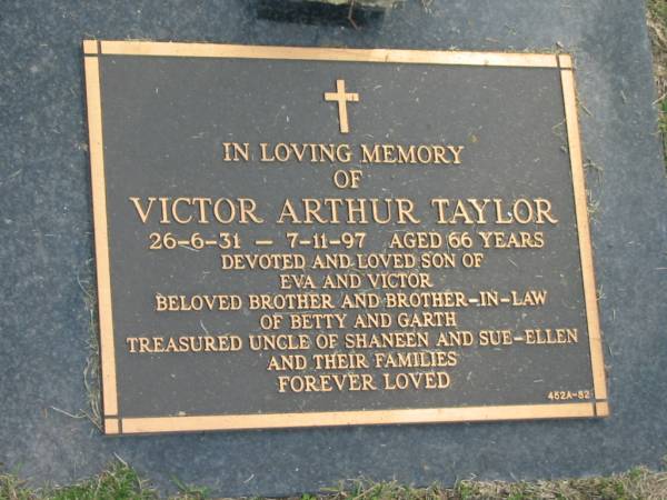 Victor Arthur TAYLOR,  | 26-6-31 - 7-11-197 aged 66 years,  | son of Eva & Victor,  | brother & brother-in-law of Betty & Garth,  | uncle of Shaneen & Sue-Ellen & families;  | Mudgeeraba cemetery, City of Gold Coast  | 