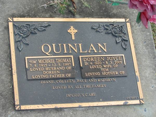 Michael Thomas (Tom) QUINLAN,  | 7-8-1915 - 12-5-1997,  | husband of Doreen,  | father of Diane, Colleen, Paul & Kathryn;  | Doreen Joyce QUINLAN,  | 19-4-1920 - 8-3-2005,  | wife of Tom,  | mother of Diane, Colleen, Paul & Kathryn;  | Mudgeeraba cemetery, City of Gold Coast  | 