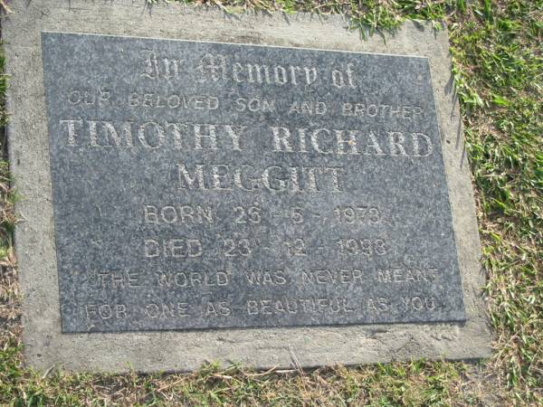 Timothy Richard MEGGITT,  | son brother,  | born 26-5-1978,  | died 23-12-1998;  | Mudgeeraba cemetery, City of Gold Coast  | 