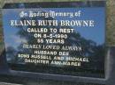 
Elaine Ruth BROWNE,
died 8-5-1990 aged 55 years,
husband Des,
sons Russell & Michael;
daughter Ann-Maree;
Mudgeeraba cemetery, City of Gold Coast

