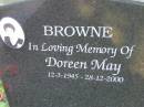 
Doreen May BROWNE,
12-3-1945 - 18-12-2000,
loved by Tanya, Connie, Stephen, Sally, Ros & Margot;
Mudgeeraba cemetery, City of Gold Coast
