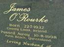 
James OROURKE,
born 22-7-1932 County Laois Ireland,
died 10-8-1998 Palm Beach Queensland,
husband of Jacqueleine,
parent of Philomena, Jacqueline & James;
Mudgeeraba cemetery, City of Gold Coast

