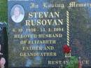 
Stevan RUSOVAN,
6-10-1930 - 13-1-2004,
husband of Elizabeth,
father grandfather;
Mudgeeraba cemetery, City of Gold Coast
