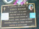 
Dawn KEOGH,
25-11-1937 - 17-2-2007,
wife of Jim,
mother of Anne-Marie, John, Janeen & James,
nanna;
Mudgeeraba cemetery, City of Gold Coast

