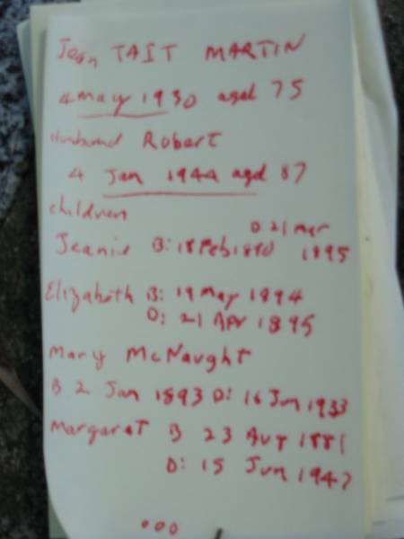 Jean Tait MARTIN,  | died 4 May 1930 aged 75;  | Robert, husband,  | died 4 Jan 1944 aged 87;  | children;  | Jeanie,  | born 16 Feb 1890 died 21 March 1895;  | Elizabeth,  | born 19 May 1894 died 21 April 1895;  | Mary McNaught,  | born 2 Jan 1893 died 16 June 1933;  | Margaret,  | born 23 Aug 1881 died 15 June 1947;  | Agnes Logan,  | born 21 Sept 1879 died 21 June 1948;  | Robert Patrick Wright,  | born 13 Sept 1887  | killed in action France 9 Oct 1917;  | Alexander Tait,  | born 8 Aug 1885 died 23 Nov 19??;  | James,  | 30 Aug 1883 - 10 Aug 1956;  | John,  | 22 May 1896 - 24 Dec 1990;  | Mundoolun Anglican cemetery, Beaudesert Shire  | 