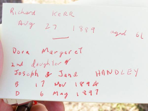 Richard KERR,  | died 27 August 1889 aged 61 years;  | Janet KERR,  | died 12 Oct 1908 aged 87 years;  | Joseph HANDLEY, husband father,  | born Drayton 11 Oct 1863,  | died Murphys Creek 23 Sept 1920;  | Dora Margaret,  | second daughter of Joseph & Jane  HANDLEY,  | born 17 Nov 1894 died 6 May 1897;  | Murphys Creek cemetery, Gatton Shire  | 