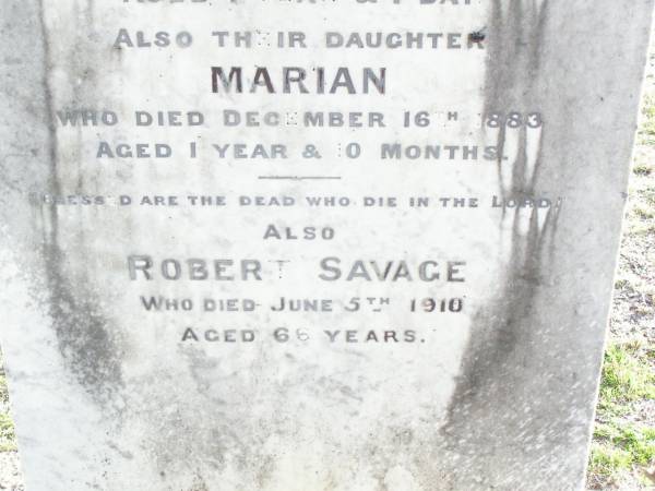 Eliza, wife of Robert SAVAGE,  | died 17 March 1889 aged 40 years;  | Robert James, son,  | died 22 Feb 1879 aged 1 year 1 day;  | Marian, daughter,  | died 16 Dec 1883 aged 1 year 0 months;  | Robert SAVAGE,  | died 5 June 1910 aged 66 years;  | Murphys Creek cemetery, Gatton Shire  | 