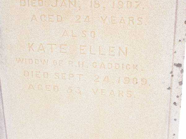 Charles Ernest,  | second son of Robert Hayne CADDICK,  | of Knvsna South Africa,  | died 18 Jan 1907 aged 24 years;  | Kate Ellen,  | widow of R.H. CADDICK,  | died 24 Sept 1909 aged 53 years;  | Murphys Creek cemetery, Gatton Shire  | 