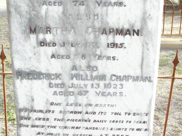 Henry CHAPMAN, husband,  | died from injuries 29 Jan 1912 aged 74 years;  | Martha CHAPMAN,  | died 27 July 1915 aged 78 years;  | Frederick William CHAPMAN.  | died 13 July 1923 aged 47 years;  | Murphys Creek cemetery, Gatton Shire  | 