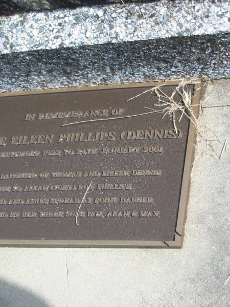Eileen Annie DENNIS,  | died 11 Aug 1969 aged 72 years;  | Renee Eileen PHILLIPS (DENNIS),  | 13 Sept 1922 - 24 Jan 2001,  | second daughter of Thomas & Eileen DENNIS,  | wife of Allan (Toby) Roy PHILLIPS,  | cremated & ashes spread Point Danger,  | sons Ian, Alan & Max;  | Murwillumbah Catholic Cemetery, New South Wales  | 