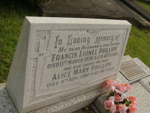 Francis Lionel PHILLIPS,  | husband father,  | died 15 March 1956 aged 68 years;  | Alice Mary PHILLIPS,  | mother,  | died 8 Sept 1980 aged 86 years;  | Alan (Toby) Roy PHILLIPS,  | born 23 Dec ????,  | died ????,  | son of ????,  | Brisbane?,  | cremated & ashes ????,  | remembered by ????;  | [[REDO]]  | Murwillumbah Catholic Cemetery, New South Wales  | 