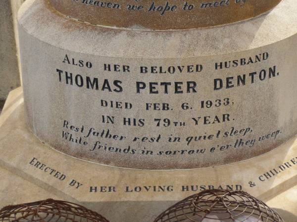 Alice Ann DENTON,  | wife of Thomas Peter DENTON,  | died 29 Jan 1909 aged 58 years,  | wife mother,  | erected by husband & children;  | Thomas Peter DENTON,  | died 6 Feb 1933 in his 79th year,  | husband;  | Victor DENTON,  | died fighting Dardanelles June 1915;  | Nobby cemetery, Clifton Shire  | 