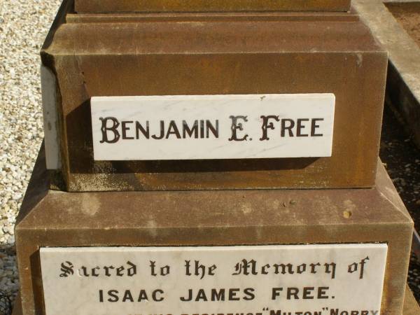 George FREE,  | born Hadstock Essex England 5 May 1839,  | died  Rose Valley  Nobby 19 July 1903,  | erected by wife & family;  | Sarah Jane FREE,  | born Tyrone Ireland,  | died  Rose Valley  Nobby 31 Dec 1923 aged 72 years;  | Benjamin E. FREE;  | Isaac James FREE,  | died  Milton  Nobby Aug 1914 aged 38 years;  | George Eli FREE,  | died  Walden  Nobby 19 May 1946 aged 72 years;  | Martha FREE,  | died  Walden  Nobby 1 Feb 1918 aged 42 years;  | Elsie Adeline FREE,  | 1903 - 1904;  | Nobby cemetery, Clifton Shire  | 