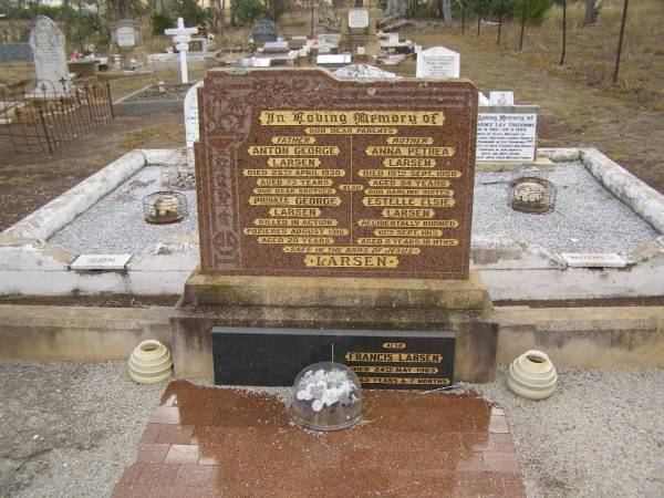 Anton George LARSEN,  | died 26 April 1930 aged 73 years,  | father;  | George LARSEN,  | killed in action Pozierese Aug 1916 aged 20 years,  | brother;  | Anna Petrea LARSEN,  | died 18 Sept 1950 aged 84 years,  | mother;  | Estelle Elsie LARSEN,  | accidentally burned 10 Sept 1913 aged 2 yeas 10 months;  | Francis LARSEN,  | died 24 May 1963 aged 69 years 7 months;  | Nobby cemetery, Clifton Shire  | 