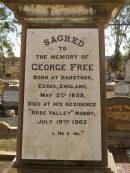 George FREE,
born Hadstock Essex England 5 May 1839,
died Rose Valley Nobby 19 July 1903,
erected by wife & family;
Sarah Jane FREE,
born Tyrone Ireland,
died Rose Valley Nobby 31 Dec 1923 aged 72 years;
Benjamin E. FREE;
Isaac James FREE,
died Milton Nobby Aug 1914 aged 38 years;
George Eli FREE,
died Walden Nobby 19 May 1946 aged 72 years;
Martha FREE,
died Walden Nobby 1 Feb 1918 aged 42 years;
Elsie Adeline FREE,
1903 - 1904;
Nobby cemetery, Clifton Shire