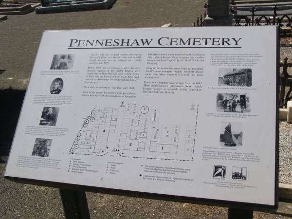 The first officially recorded burial at this site was Frederick Ebert in 1868, though the area was not surveyed as a public cemetery until 1876.  | Before 1868, and in some cases after this date, deceased persons in the Dudley District were buried near to where they had lived or died. Some of these sites are known, but too many have been lost to local knowledge over time and much is left to conjecture.  | Penneshaw was known as  Hog Bay  until 1884.  | Some of the people buried here were pre-colonial settlers who had made the eastern end of Kangaroo Island their home, many years before the landing in July 1836 at Reeves Point of pioneering families brought out from England by the South Australian Company.  | Many of the headstones come from the mainland. Locally used materials include Windmill Beach rocks and more recently slate.  | Penneshaw cemetery was heritage listed in 1995. More comprehensive information about Dudley District pioneers is available at the Penneshaw Maritime and Folk Museum.  |   | Penneshaw Cemetery  |   | 