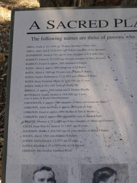 ABELL, Frank d 14.7.1954 aged 70 (husband of Mary Ann)  | ABELL, Mary Ann d 13.10.1971 aged 79 (daughter of Joe Seymour)  | BAINBRIDGE, Sarah d: 1911 ahed 63 (daughter of E.S. Bates Snr)  | BARRETT, Emma d 24.2.1922 aged 68 (daughter of Mary Seymour)  | BARRETT, Francis d approx 1895 (husband of Emma)  | BATES, Albert d approx 1880 (infant son of GJ Bates)  | BATES Alfred d 1889 age 19 (son of Henry F Bates)  | BATES, Charles Melbourne d. 17.11.1971 (son of Henry F Bates)  | BATES Henry Frederick (Harry) d 4.10.1936 aged 92  | BATES, Nellie d 20.1.1951 (wife of Charles M)  | BIRRELL d approx 1916 (infant son of Thomas Birrell)  | BUTTERLEY, Sydney Herbert d. 19.8.1884 aged 2 years (son of Ja,es and Rachel Ebert/Seymour)  | CHENOWETH, d approx 1880 (daughter of Harry and Emma nee Bates)  | CHIRGWIN, Annie nee Potter d approx 1897 (wife of Tom)  | CHIRGWIN, Enoch d  approx 1890 (brother of Tom & Martin)  | CHIRGWIN, John d approx 1890 appendicitis (son of Tom & Martin)  | CHRISTIE, Florence d: 25.1.1928 aged 8 days (daughter of Alfred and Florence)  | COLES, Franz Peter Ex Sarau d. 31.7.1927 age 69  | DAVIDSON, Martha d 20.8.1943 age 83 (defacto  of Henry F BATES)  | DAVIES, Alec d 1903 (son of James H Davies)  | DAVIES. Edwin David. d: 1.2.1971 age 82 years  | DAVIES, Elizabeth d: 17.4.1955 (wife of J H DAVIES)  | GERMAIN, Mrs (lived at American River)  |   | Penneshaw Cemetery  |   | 