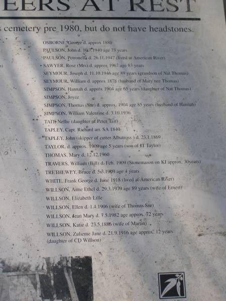 OSBORNE, George d: approx 1880  | PAULSON, John d 10.7.1940 aged 73  | PAULSON, Petronella d: 26.11.1947 (lived at American River)  | SAWYER, Rose (Mrs) d: approx 1967 aged 83  | SEYMOUR, Joseph d: 11.10.1946 aged 89 (grandson of Nat Thomas)  | SEYMOUR, William d: approx 1878 (husband of Mary nee Thomas)  | SIMPSON, Hannah d approx 1904 aged 65 (daughter of Nat Thomas)  | SIMPSON, Joyce  | SIMPSON, Thomas (Snr) d. approx 1904 aged 85, (husband of Hannah)  | SIMPSON, William Valentine d. 3.10.1936  | TAIT, Nellie (daughter of Peter Tait)  | TAPLEY, Capt. Richard arr S.A. 1840  | TAPLEY, John (skipper of cutter Albatross) d. 23.1.1869  | TAYLOR, d. approx 1909 aged 5 (son of J.T. Taylor)  | THOMAS, Mary d: 12.12.1960  | TRAVERS, William (Bill) d. Feb 1909 (Stonemason on KI approx 30 years)  | TRETHEWEY, Bruce d: 5.3.1909 aged 4  | WHITE, Frank George d. Jun 1918 (lived in American River)  | WILLSON, Ann Ethel d. 29.3.1979 aged 89 (wife of Ernest)  | WILLSON, Elizabeth Lille  | WILLSON, Ellen d: 1.4.1906 (wife of Thomas snr)  | WILLSON, Jean Mary d: 7.5.1982 age approx 72  | WILLSON, Katie d: 23.5.1886 (wife of Martin)  | WILLSON, Zulieme Jane d: 21.9.1916 age approx 12 (daughter of C.D. WILLSON)  |   | Penneshaw Cemetery  | 
