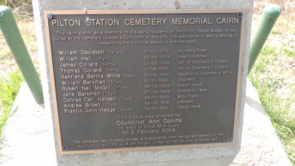 Pilton Station Cemetery  |   | William DAVIDSON  | d: 1 Oct 1876 aged 28  |   | William HALL  | d: 22 May 1878, aged 38  |   | James COLLARD  | d: 2 Feb 1882 aged 8 mo  |   | Thomas COLLARD  | d: 11 Apr 1883 aged 3 mo  |   | Henrietta Bertha WHITE  | d: 1 Apr 1885, aged 5  |   | William BARKMAN  | d: 1 Oct 1888 aged 80  |   | Robert Neil McGILL  | d: 28 Jun 1895 aged 27  |   | Jane BARKMAN  | d: 7 Aug 1898 aged 73  |   | Conrad Carl HANSEN  | d: 24 Oct 1899 aged 15  |   | Andrew BROWN  | d: 2 Sep 1902 aged 65  |   | Francis John HEDGE  | d: 13 Apr 1907 aged 25  |   | Pilton Station Cemetery Memorial  | 