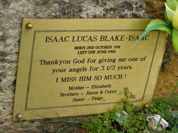 Isaac Lucas BLAKE-ISAAC,  | born 2 Oct 1991,  | died 5 June 1995 aged 3 1/2 years,  | mother Elizabeth,  | brothers Jason & Corey,  | sister Paige;  | Pimpama Uniting cemetery, Gold Coast  | 