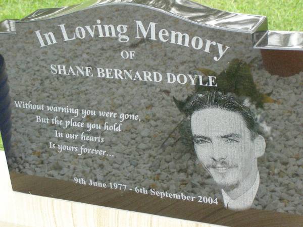 Shane Bernard DOYLE,  | 9 June 1977 - 6 Sept 2004,  | eldest son of Marilyn & Bernard  | brother of Wade, Michael & Jason,  | husband of Belinda,  | son-in-law of Pam & Kelvin  | brother-in-law of Carson & Kirby;  | Pimpama Uniting cemetery, Gold Coast  | 