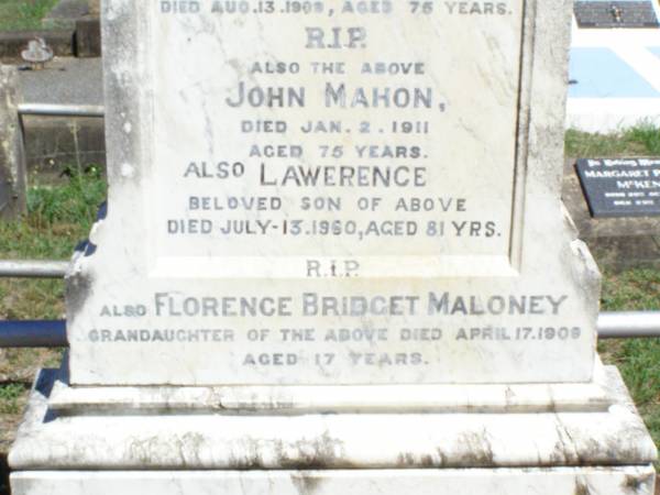 Mary, wife of John MAHON,  | born Ballin Valley, Kings County, Ireland,  | died 13 Aug 1909 aged 75 years;  | John MAHON,  | died 2 Jan 1911 aged 75 years;  | Lawerence, son,  | died 13 July 1960 aged 81 years;  | Florence Bridget MALONEY, granddaughter,  | died 17 April 1909 aged 17 years;  | Pine Mountain Catholic (St Michael's) cemetery, Ipswich  | 