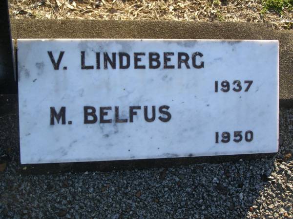 Charles Frederick BELFUS,  | 6-3-1920 - 2-3-1937 aged 17 years,  | son of Carl & Mathilde BELFUS;  | Carl August BELFUS,  | 11-2-1871 - 19-9-1954 aged 83 years,  | husband of Mathilde,  | father of Charles & Friedericka;  | Veronica Sibylle Agnes LINDEBERG,  | 16-5-1915 - 8-10-1937 aged 22 years,  | daughter of Arthur & Mathilde LINDEBERG;  | Mathilde Wilhelmine Louisa BELFUS,  | 29-4-1879 - 14-6-1950 aged 71 years,  | daughter of Henry & Wilhelmine PROVE,  | wife of Arthur LINDEBERG & Carl BELFUS,  | mother of 9 children;  | Polson Cemetery, Hervey Bay  | 