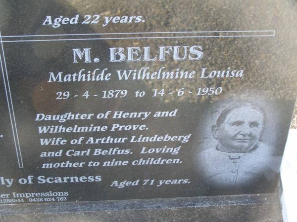Charles Frederick BELFUS,  | 6-3-1920 - 2-3-1937 aged 17 years,  | son of Carl & Mathilde BELFUS;  | Carl August BELFUS,  | 11-2-1871 - 19-9-1954 aged 83 years,  | husband of Mathilde,  | father of Charles & Friedericka;  | Veronica Sibylle Agnes LINDEBERG,  | 16-5-1915 - 8-10-1937 aged 22 years,  | daughter of Arthur & Mathilde LINDEBERG;  | Mathilde Wilhelmine Louisa BELFUS,  | 29-4-1879 - 14-6-1950 aged 71 years,  | daughter of Henry & Wilhelmine PROVE,  | wife of Arthur LINDEBERG & Carl BELFUS,  | mother of 9 children;  | Polson Cemetery, Hervey Bay  | 