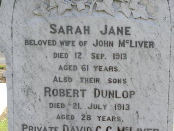 Sarah Jane,  | wife of John MCLIVER,  | died 12 Sept 1913 aged 61 years;  | Robert Dunlop,  | son,  | died 21 July 1913 aged 28 years;  | David C.C. MCLIVER,  | son,  | died Adelaide Hospital 23 Aug 1915 aged 20 years;  | John MCLIVER,  | died 17 Feb 1929 aged 83 years;  | Polson Cemetery, Hervey Bay  | 