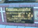 Bartholomew G.W. DUNSTER,
29 July 1913 - 6 July 1995 aged 71 years,
husband of Noreen,
father of Arthur,
father-in-law of Kim,
grandfather of Samantha;
Polson Cemetery, Hervey Bay