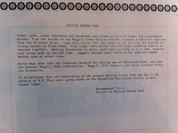From  Mud maps of Moggill , compiled and edited by Libby Wager in association with the Pullenvale field study centre 1988  |   | Early maps show that the Temporary Reserve for rafting was on Pullenvale Road, just past the present Moggill Road intersection. Moggill (Old) Cemetery was later situated withing its boundaries.  |   | 