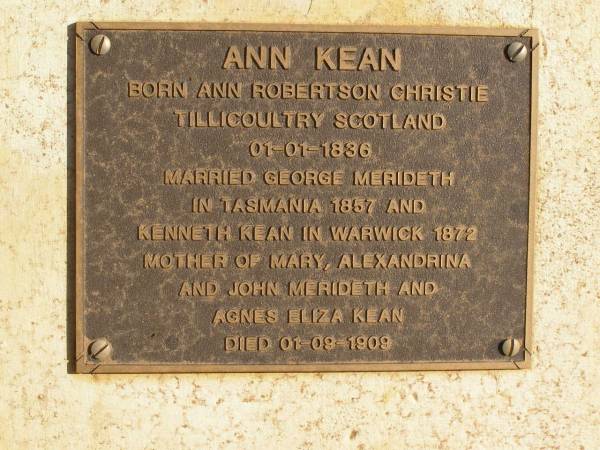Ann KEAN,  | born Ann Robertson CHRISTINE  | Tillicoultry Scotland 01-01-1836,  | married George MERIDETH in Tasmania 1857  | & Kenneth KEAN in Warwick 1872,  | mother of Mary, Alexandrina & John MERIDETH  | & Agnes Eliza KEAN,  | died 01-09-1909;  | Ravensbourne cemetery, Crows Nest Shire  | 
