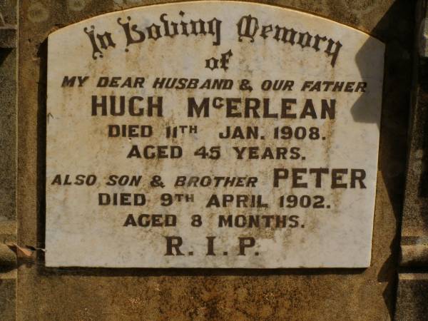Hugh MCERLEAN,  | husband father,  | died 11 Jan 1908 aged 45 years;  | Peter,  | son brother,  | died 9 April 1902 aged 8 months;  | Kevin,  | infant son of H. & K. MCERLEAN,  | died 3 July 1923 aged 1 day;  | Ravensbourne cemetery, Crows Nest Shire  | 