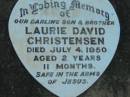 Vallan CHRISTENSEN, son brother,
died Jan 1939;
Leona May CHRISTENSEN, daughter sister,
died 18 March 1841;
June CHRISTENSEN, daughter sister,
died 10 June 1947;
Laurie David CHRISTENSEN, son brother,
died 4 July 1950 aged 2 years 11 months;
Rosevale Church of Christ cemetery, Boonah Shire