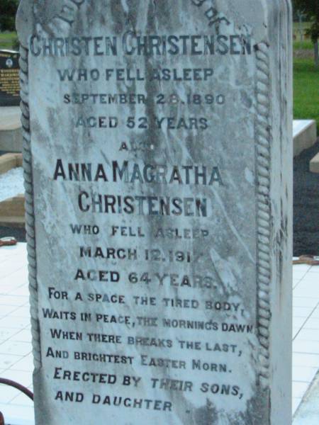 Christen CHRISTENSEN,  | native of Denmark,  | died Rosevale 28 Sept 1890 aged 52 years,  | erected by wife A.M. CHRISTENSEN;  | Anna Magratha CHRISTENSEN,  | died 12 March 1917 aged 64 years;  | erected by sons & daugher;  | Rosevale Church of Christ cemetery, Boonah Shire  | 