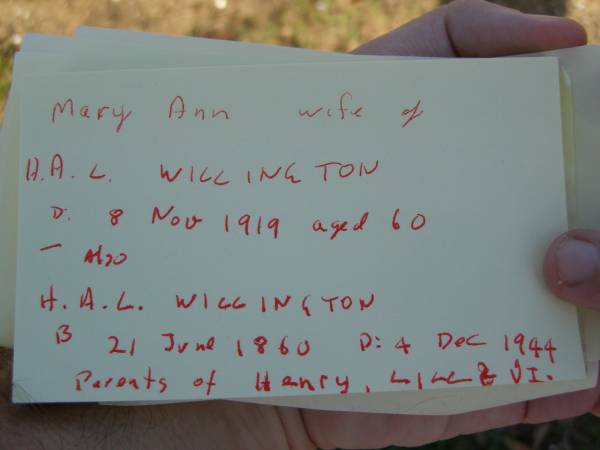 Mary Ann,  | wife of H.A.L. WILLINGTON,  | died 8 Nov 1919 aged 60 years;  | H.A.L. WILLINGTON,  | born 21 June 1860,  | died 4 Dec 1944;  | parents of Henry, Lill & Vi?;  | Bald Hills (Sandgate) cemetery, Brisbane  | 