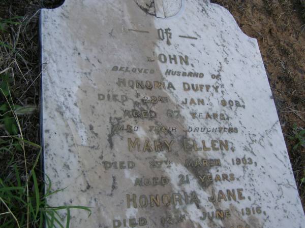 John,  | husband of Honoria DUFFY,  | died 22 Jan 1908 aged 67 years;  | Mary Ellen,  | daughter,  | died 27 March 1903 aged 21 years;  | Honoria Jane,  | daughter,  | died 18 June 1916 aged 28 years;  | Honoria DUFFY,  | died 3 June 1923 aged 74 years;  | Owen,  | son,  | died 21 June 1924 aged 40 years;  | Bald Hills (Sandgate) cemetery, Brisbane  | 