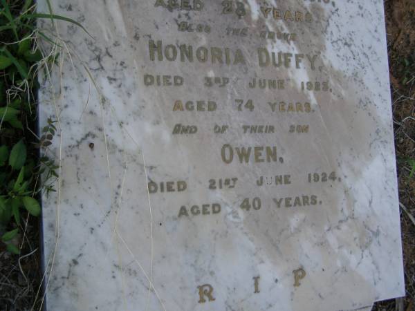 John,  | husband of Honoria DUFFY,  | died 22 Jan 1908 aged 67 years;  | Mary Ellen,  | daughter,  | died 27 March 1903 aged 21 years;  | Honoria Jane,  | daughter,  | died 18 June 1916 aged 28 years;  | Honoria DUFFY,  | died 3 June 1923 aged 74 years;  | Owen,  | son,  | died 21 June 1924 aged 40 years;  | Bald Hills (Sandgate) cemetery, Brisbane  | 