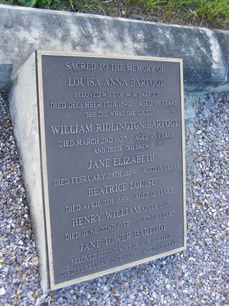 Louisa Anna BARFOOT,  | wife of W.R. BARFOOT,  | died 13 Dec 1890 aged 56 years;  | William Ridlington BARFOOT,  | died 2 March 1927 aged 93 years;  | Jane Elizabeth,  | child,  | died 28 Feb 1889 aged 18 years;  | Beatrice Louise,  | child,  | died 5 April 1889 aged 12 years;  | Henry William,  | only son,  | died 22 June 1957 aged 88 years;  | Jane Tower BARFOOT,  | second wife of W.R. BARFOOT,  | died 21 Feb 1925 aged 82 years;  | Bald Hills (Sandgate) cemetery, Brisbane  | 