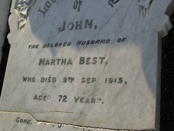 John,  | husband of Martha BEST,  | died 9 Sept 1915 aged 72 years;  | Martha BEST,  | died 21 March 1927 aged 87 years;  | Herbert Joseph BEST,  | 26-6-1870 - 24-4-1960;  | Grace Harriet BEST,  | 9-4-1884 - 6-8-1964,  | ashes scattered;  | Gordon William BARNFIELD,  | 5-5-1923 - 18-8-2001;  | Dorothea BARNFIELD,  | 1-10-1920 - 25-6-2004,  | ashes scattered;  | Bald Hills (Sandgate) cemetery, Brisbane  | 