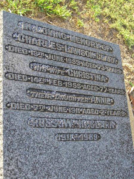 Charles Lawson CLARK,  | died 13 June 1953 aged 73 years;  | Christina,  | wife,  | died 14 Feb 1955 aged 77 years;  | Annie,  | daughter,  | died 7 June 1911 aged 2 years;  | Ross W.H. CLARK,  | 1911-1989;  | Bald Hills (Sandgate) cemetery, Brisbane  | 