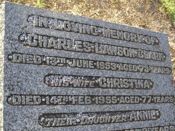 Charles Lawson CLARK,  | died 13 June 1953 aged 73 years;  | Christina,  | wife,  | died 14 Feb 1955 aged 77 years;  | Annie,  | daughter,  | died 7 June 1911 aged 2 years;  | Ross W.H. CLARK,  | 1911-1989;  | Bald Hills (Sandgate) cemetery, Brisbane  | 