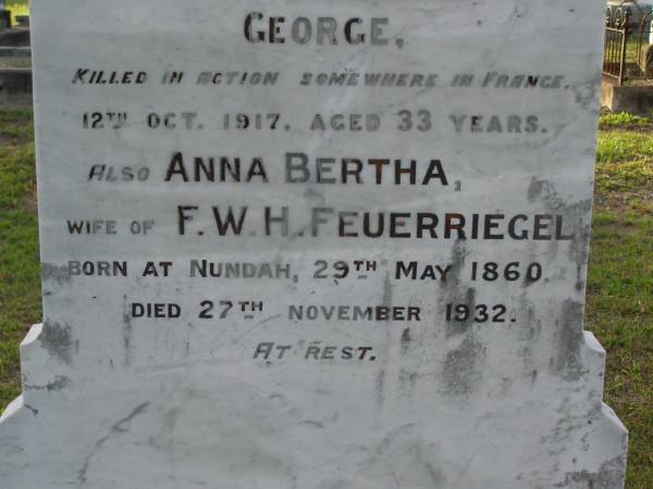Hermann FEUERRIEGEL,  | died 3 Feb 1910 aged 61 years;  | George,  | son,  | killed in action France 12 Oct 1917 aged 33 years;  | Anna Bertha,  | wife of F.W.H. FEUERRIEGEL,  | born Nundah 29 May 1860,  | died 27 Nov 1932;  | Adolph FEUERRIEGEL,  | born 11 Jan 1822,  | died 16 March 1894;  | Charlotte FEUERRIEGEL,  | born 4 Oct 1823,  | died 24 Oct 1899;  | Bald Hills (Sandgate) cemetery, Brisbane  | 
