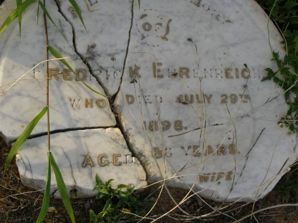 Fredrick EHRENREICH,  | died 29 July 1898 aged 66 years;  | Rachel EHRENREICH,  | wife,  | died 17 May 1910 aged 80 years;  | Christian EHRKE,  | son-in-law,  | died 5 Sept 1926 aged 77 years;  | Mary,  | wife,  | died 29 Dec 1937 aged 79 years;  | Bald Hills (Sandgate) cemetery, Brisbane  | 