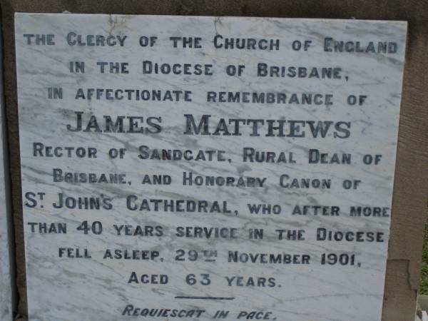 James MATTHEWS,  | rector of Sandgate,  | husband father,  | died 29 Nov 1901 aged 63 years;  | Mary Susan,  | wife,  | died 16 Oct 1914 aged 72 years;  | James Palmer,  | son of E.H. & Gwen MATTHEWS,  | born & died 23 July 1910;  | Bald Hills (Sandgate) cemetery, Brisbane  | 