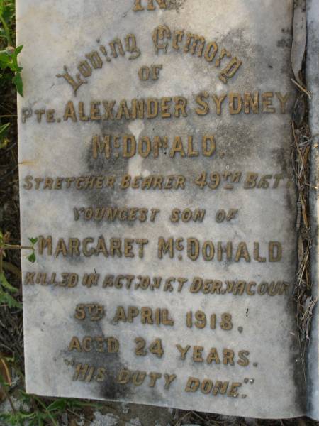 John MACDONALD,  | died 18 Feb 1897 aged 65 years;  | William Robert,  | son,  | died in infancy;  | John MACDONALD,  | son,  | died 26 Dec 1912 aged 25 years;  | Alexander Sydney MCDONALD,  | youngest son of Margaret MCDONALD,  | killed in action Dernacourt  | 5 April 1918 aged 24 years;  | [unnamed]  | mother,  | died 20 April 1932 aged 78 years;  | Bald Hills (Sandgate) cemetery, Brisbane  | 