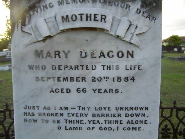 Mary DEAGON,  | mother,  | died 20 Sept 1884 aged 66 years;  | Charles Smith DEAGON,  | died Devonshire 26 March 1887 aged 29 years;  | Agnes,  | eldest daughter,  | wife of Henry MARSHALL,  | died 6 Oct 1913 aged 53 years;  | William DEAGON,  | died 3 May 1885 aged 65 years;  | Bald Hills (Sandgate) cemetery, Brisbane  | 