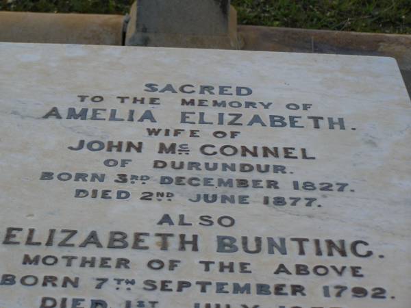 Amelia Elizabeth,  | wife of John MCCONNEL,  | of Durundur,  | born 3 Dec 1827,  | died 2 June 1877;  | Elizabeth BUNTING,  | mother,  | born 7 Sept 1792,  | died 1 July 1877;  | John MCCONNEL,  | born 3 Oct 1806  | died 27 Jan 1899;  | Arthur John MCCONNEL,  | born 17 May 1856,  | died 20 June 1937;  | Robert John MCCONNEL,  | born 5 Sept 1910  | died 22 Oct 1999;  | Bald Hills (Sandgate) cemetery, Brisbane  | 