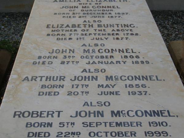Amelia Elizabeth,  | wife of John MCCONNEL,  | of Durundur,  | born 3 Dec 1827,  | died 2 June 1877;  | Elizabeth BUNTING,  | mother,  | born 7 Sept 1792,  | died 1 July 1877;  | John MCCONNEL,  | born 3 Oct 1806  | died 27 Jan 1899;  | Arthur John MCCONNEL,  | born 17 May 1856,  | died 20 June 1937;  | Robert John MCCONNEL,  | born 5 Sept 1910  | died 22 Oct 1999;  | Bald Hills (Sandgate) cemetery, Brisbane  | 